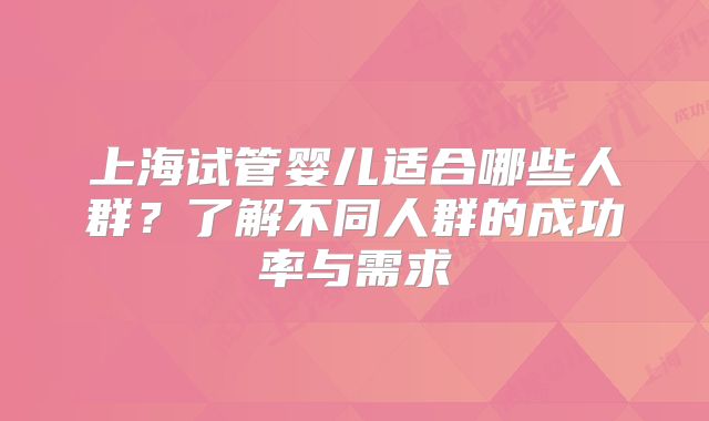上海试管婴儿适合哪些人群？了解不同人群的成功率与需求