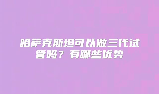 哈萨克斯坦可以做三代试管吗？有哪些优势