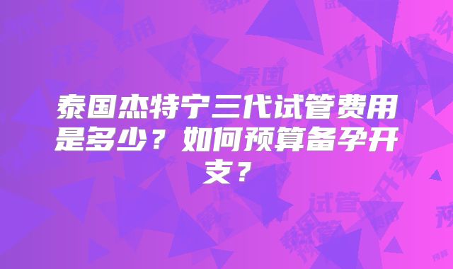 泰国杰特宁三代试管费用是多少？如何预算备孕开支？