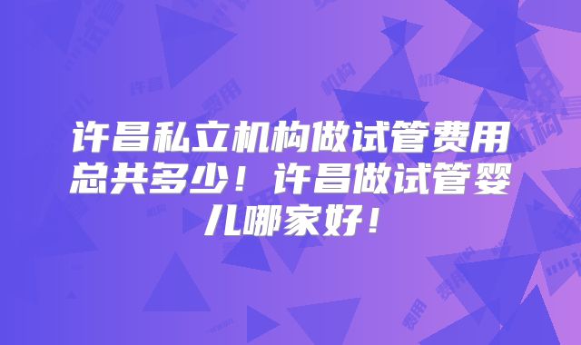 许昌私立机构做试管费用总共多少！许昌做试管婴儿哪家好！