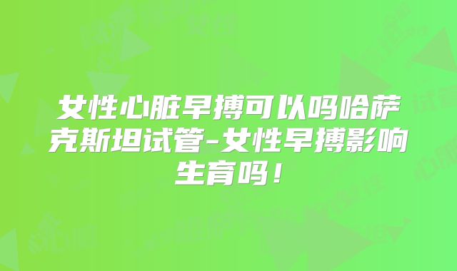 女性心脏早搏可以吗哈萨克斯坦试管-女性早搏影响生育吗！