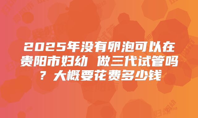 2025年没有卵泡可以在贵阳市妇幼 做三代试管吗？大概要花费多少钱