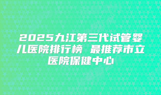 2025九江第三代试管婴儿医院排行榜 最推荐市立医院保健中心