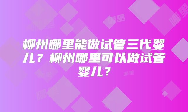 柳州哪里能做试管三代婴儿?柳州哪里可以做试管婴儿?