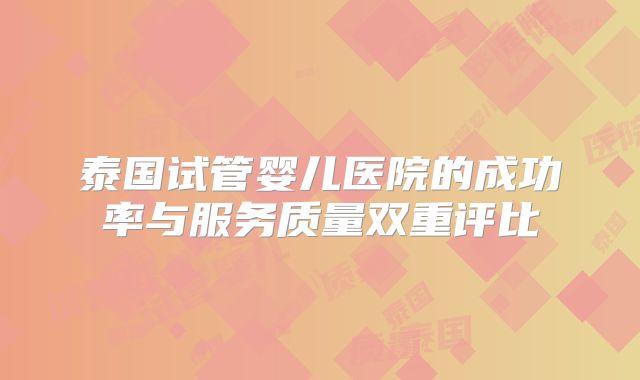 泰国试管婴儿医院的成功率与服务质量双重评比
