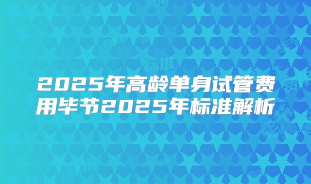 2025年高龄单身试管费用毕节2025年标准解析