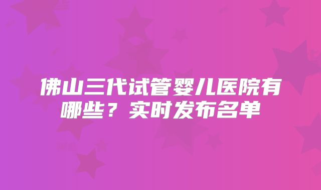 佛山三代试管婴儿医院有哪些？实时发布名单