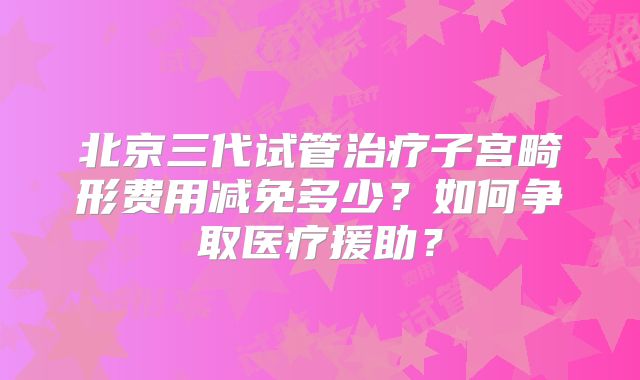 北京三代试管治疗子宫畸形费用减免多少?如何争取医疗援助?