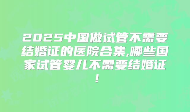 2025中国做试管不需要结婚证的医院合集,哪些国家试管婴儿不需要结婚证！