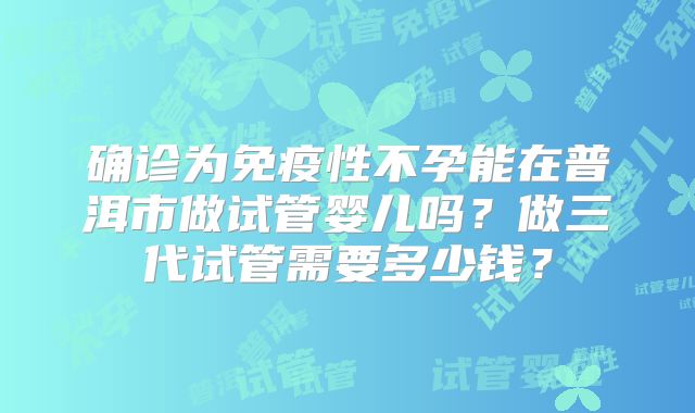 确诊为免疫性不孕能在普洱市做试管婴儿吗？做三代试管需要多少钱？