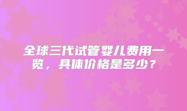 全球三代试管婴儿费用一览，具体价格是多少？