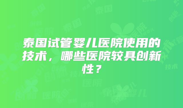 泰国试管婴儿医院使用的技术，哪些医院较具创新性？