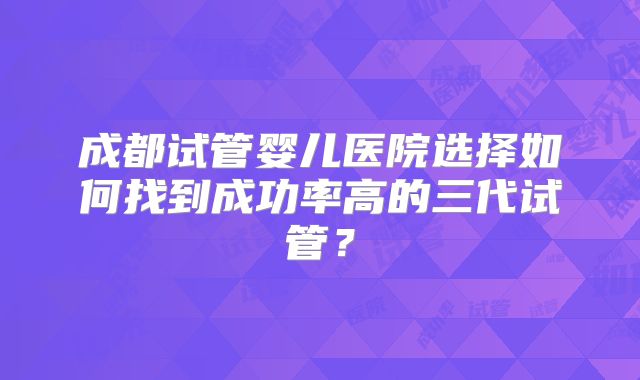 成都试管婴儿医院选择如何找到成功率高的三代试管？
