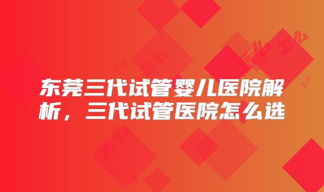 东莞三代试管婴儿医院解析,三代试管医院怎么选