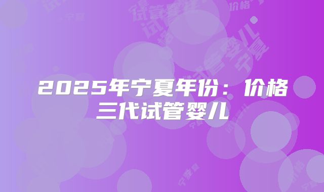 2025年宁夏年份：价格三代试管婴儿
