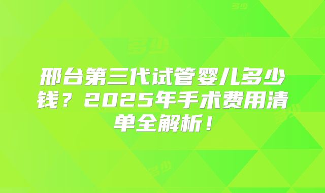 邢台第三代试管婴儿多少钱？2025年手术费用清单全解析！