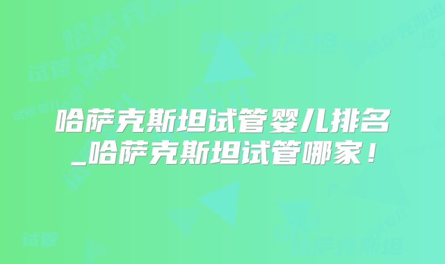 哈萨克斯坦试管婴儿排名_哈萨克斯坦试管哪家！