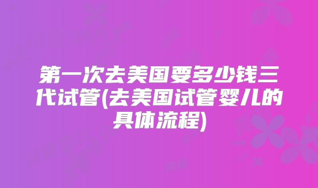 第一次去美国要多少钱三代试管(去美国试管婴儿的具体流程)