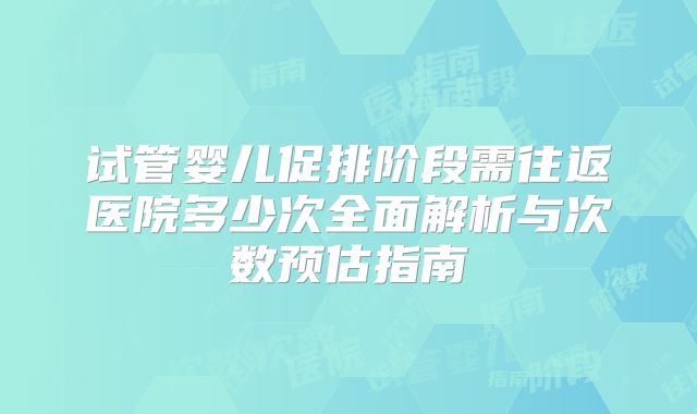 试管婴儿促排阶段需往返医院多少次全面解析与次数预估指南