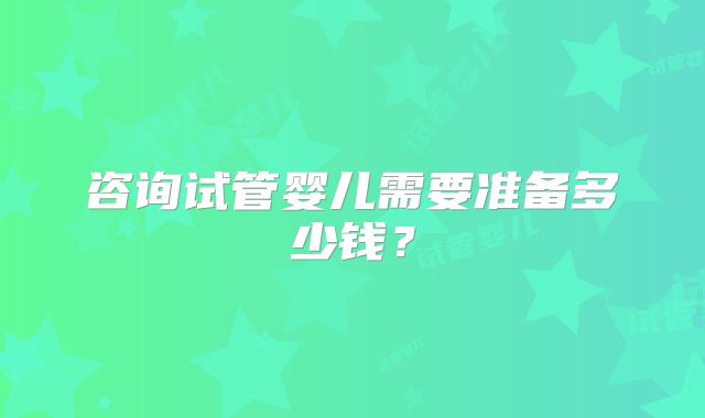 咨询试管婴儿需要准备多少钱?