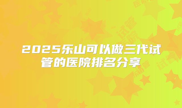 2025乐山可以做三代试管的医院排名分享