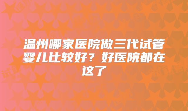 温州哪家医院做三代试管婴儿比较好？好医院都在这了
