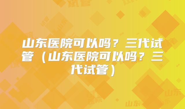 山东医院可以吗？三代试管（山东医院可以吗？三代试管）