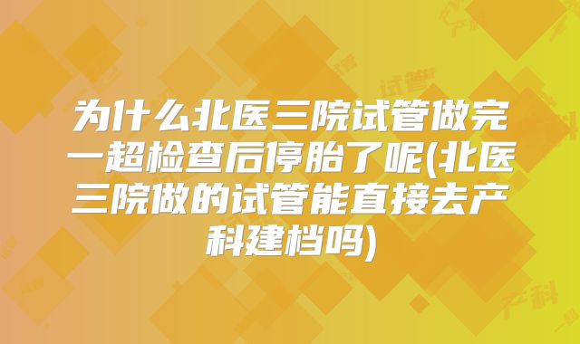 为什么北医三院试管做完一超检查后停胎了呢(北医三院做的试管能直接去产科建档吗)