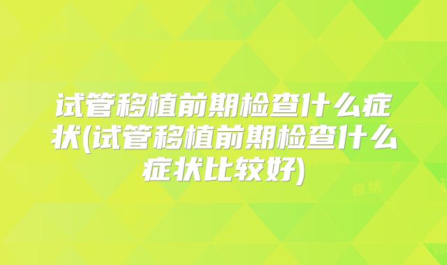 试管移植前期检查什么症状(试管移植前期检查什么症状比较好)