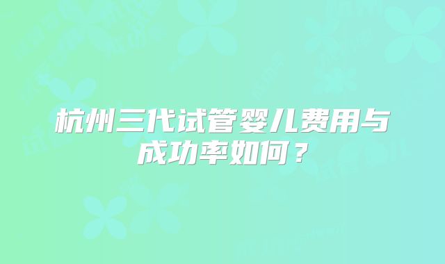 杭州三代试管婴儿费用与成功率如何？
