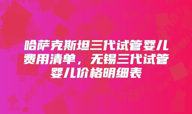 哈萨克斯坦三代试管婴儿费用清单，无锡三代试管婴儿价格明细表
