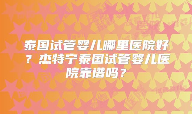 泰国试管婴儿哪里医院好?杰特宁泰国试管婴儿医院靠谱吗?