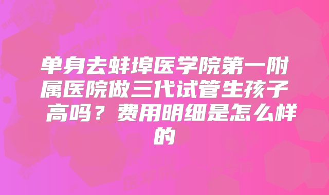单身去蚌埠医学院第一附属医院做三代试管生孩子 高吗？费用明细是怎么样的