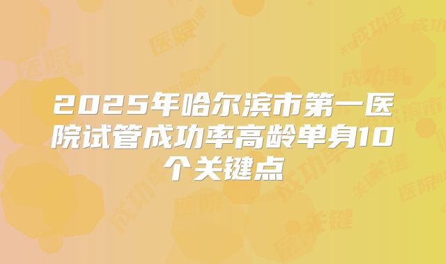 2025年哈尔滨市第一医院试管成功率高龄单身10个关键点