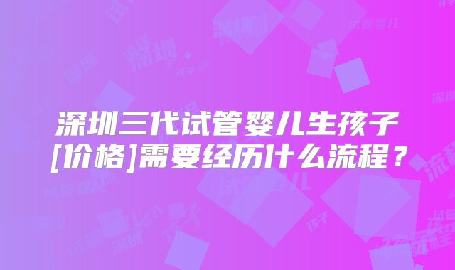 深圳三代试管婴儿生孩子[价格]需要经历什么流程？