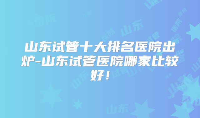 山东试管十大排名医院出炉-山东试管医院哪家比较好！