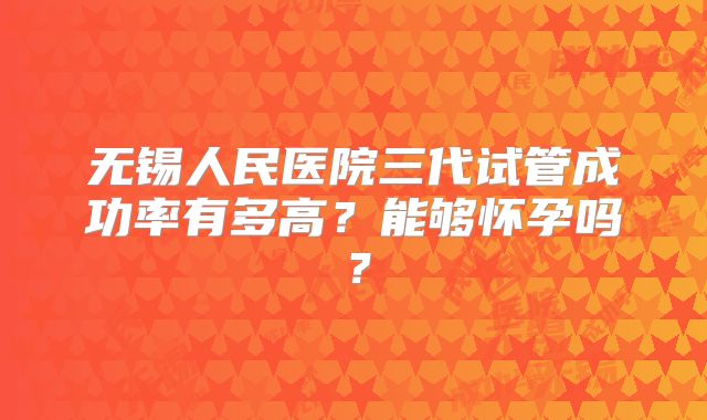 无锡人民医院三代试管成功率有多高?能够怀孕吗?