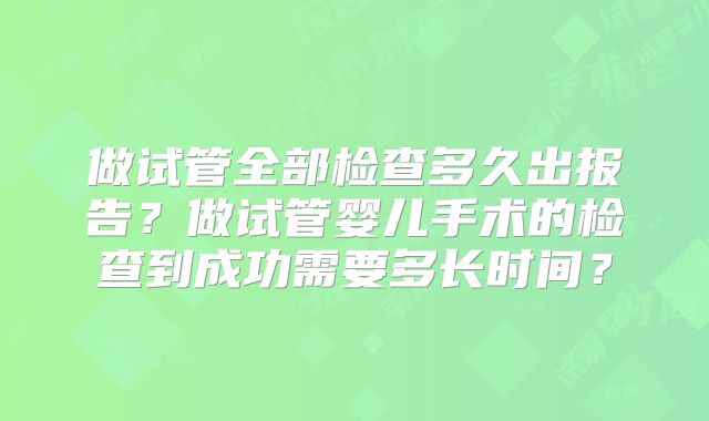 做试管全部检查多久出报告?做试管婴儿手术的检查到成功需要多长时间?