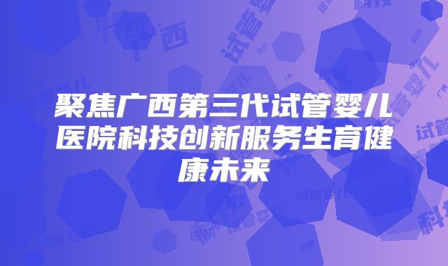 聚焦广西第三代试管婴儿医院科技创新服务生育健康未来