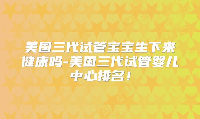 美国三代试管宝宝生下来健康吗-美国三代试管婴儿中心排名！