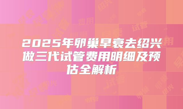 2025年卵巢早衰去绍兴做三代试管费用明细及预估全解析