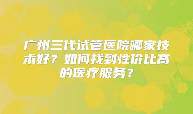 广州三代试管医院哪家技术好？如何找到性价比高的医疗服务？