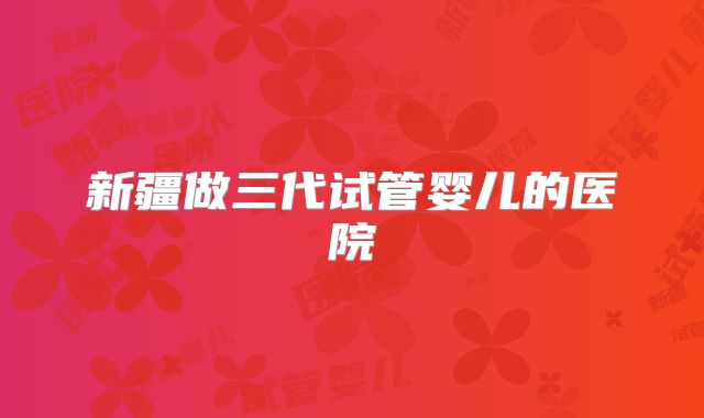 新疆做三代试管婴儿的医院