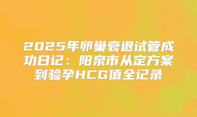 2025年卵巢衰退试管成功日记：阳泉市从定方案到验孕HCG值全记录