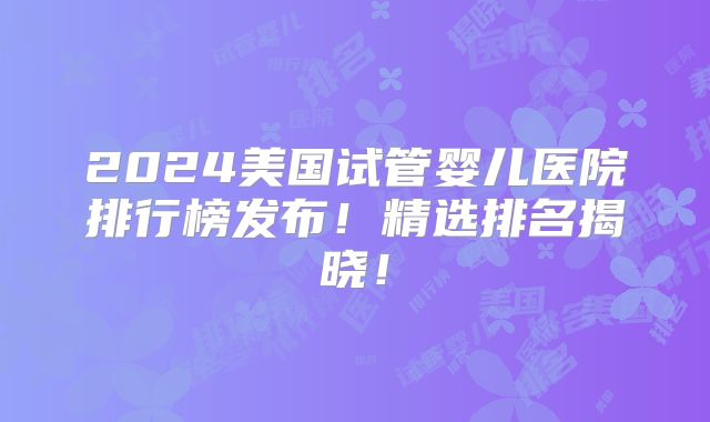 2024美国试管婴儿医院排行榜发布!精选排名揭晓!