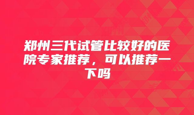 郑州三代试管比较好的医院专家推荐，可以推荐一下吗