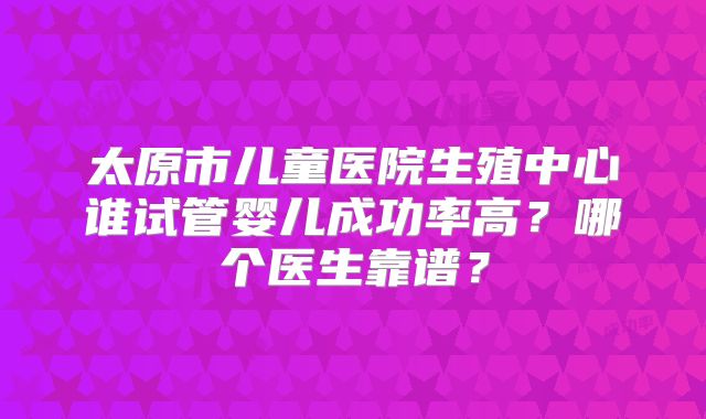 太原市儿童医院生殖中心谁试管婴儿成功率高?哪个医生靠谱?