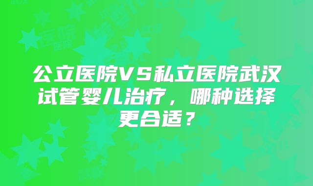 公立医院VS私立医院武汉试管婴儿治疗，哪种选择更合适？