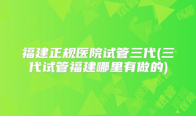 福建正规医院试管三代(三代试管福建哪里有做的)