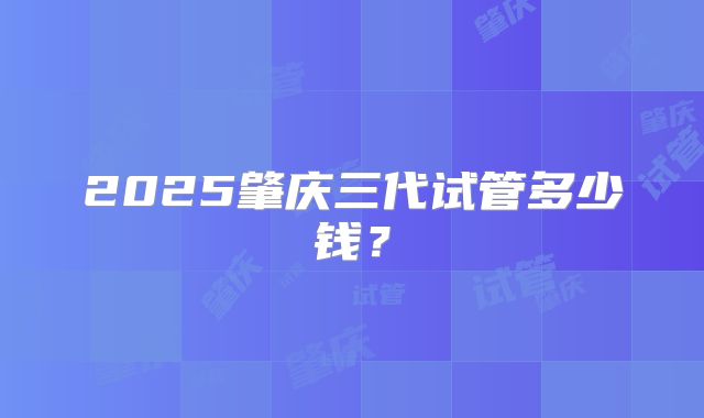 2025肇庆三代试管多少钱?